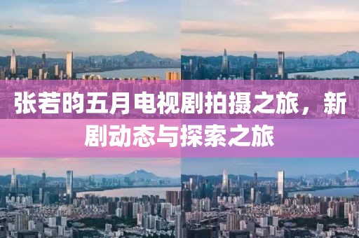 張若昀五月電視劇拍攝之旅，新劇動態(tài)與探索之旅