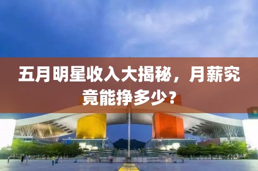 五月明星收入大揭秘，月薪究竟能掙多少？