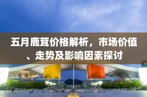 五月鹿茸價(jià)格解析，市場價(jià)值、走勢及影響因素探討