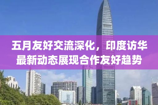五月友好交流深化，印度訪華最新動態展現合作友好趨勢