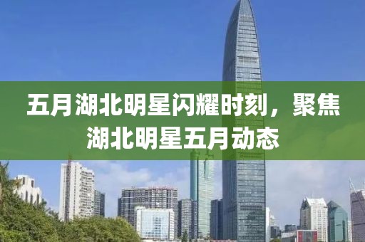 五月湖北明星閃耀時刻，聚焦湖北明星五月動態
