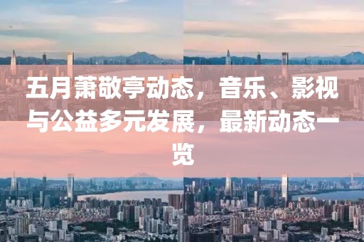 五月蕭敬亭動態，音樂、影視與公益多元發展，最新動態一覽