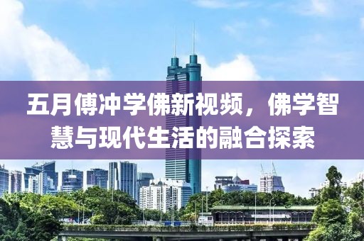 五月傅沖學佛新視頻，佛學智慧與現代生活的融合探索