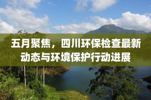五月聚焦，四川環保檢查最新動態與環境保護行動進展