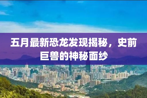 五月最新恐龍發(fā)現(xiàn)揭秘，史前巨獸的神秘面紗