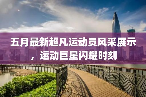 五月最新超凡運動員風采展示，運動巨星閃耀時刻
