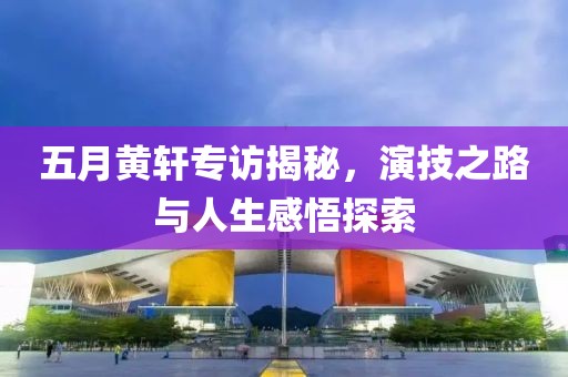五月黃軒專訪揭秘，演技之路與人生感悟探索