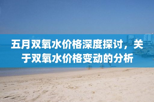 五月雙氧水價格深度探討，關于雙氧水價格變動的分析