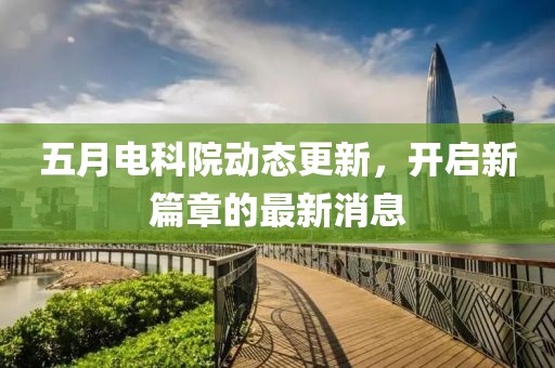五月電科院動(dòng)態(tài)更新，開(kāi)啟新篇章的最新消息