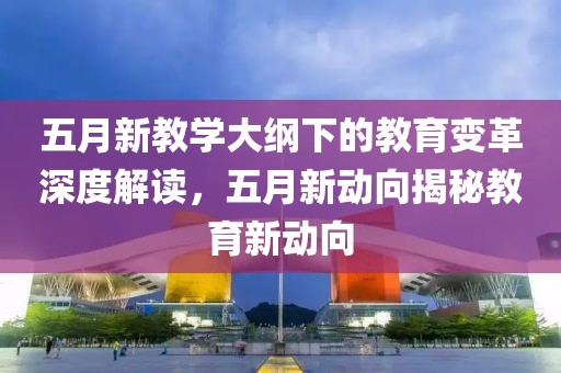 五月新教學大綱下的教育變革深度解讀，五月新動向揭秘教育新動向