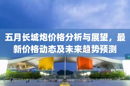 五月長城炮價格分析與展望，最新價格動態及未來趨勢預測