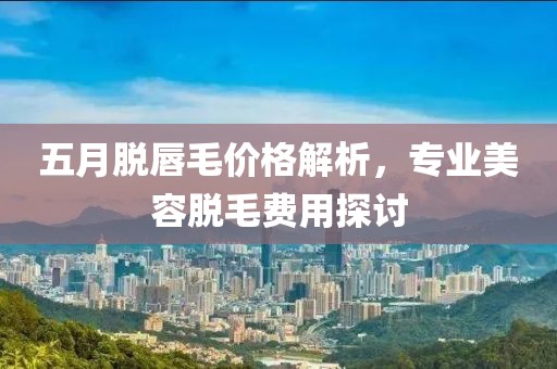 五月脫唇毛價格解析，專業(yè)美容脫毛費用探討