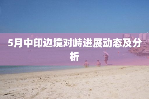 5月中印邊境對(duì)峙進(jìn)展動(dòng)態(tài)及分析