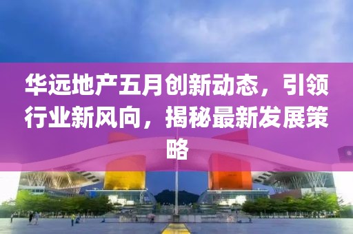 華遠地產五月創新動態，引領行業新風向，揭秘最新發展策略