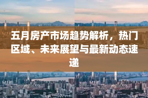 五月房產(chǎn)市場趨勢解析，熱門區(qū)域、未來展望與最新動態(tài)速遞
