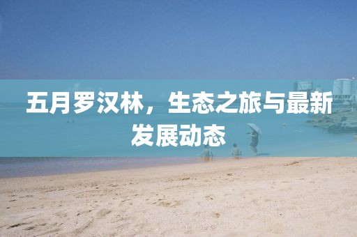 五月羅漢林，生態(tài)之旅與最新發(fā)展動態(tài)