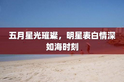 五月星光璀璨，明星表白情深如海時刻
