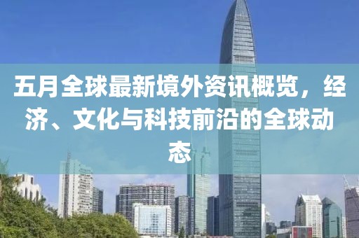 五月全球最新境外資訊概覽，經濟、文化與科技前沿的全球動態