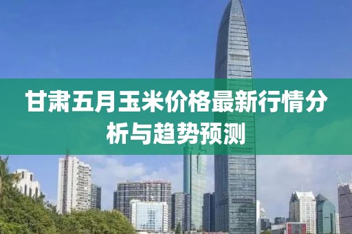 甘肅五月玉米價格最新行情分析與趨勢預測