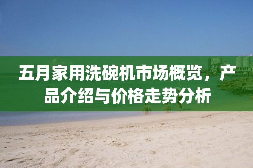 五月家用洗碗機(jī)市場(chǎng)概覽，產(chǎn)品介紹與價(jià)格走勢(shì)分析
