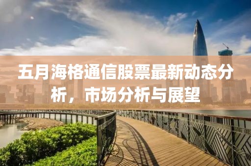 五月海格通信股票最新動態(tài)分析，市場分析與展望