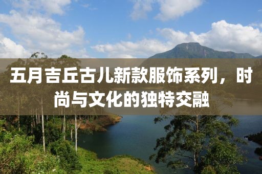 五月吉丘古兒新款服飾系列，時尚與文化的獨特交融