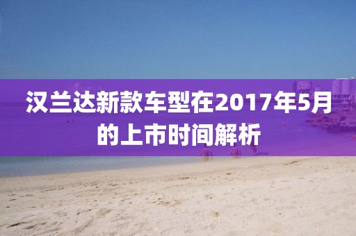 漢蘭達(dá)新款車型在2017年5月的上市時(shí)間解析