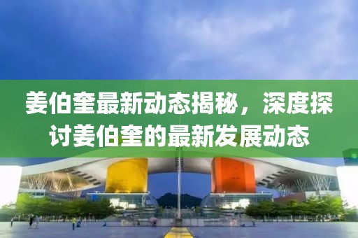 姜伯奎最新動態揭秘，深度探討姜伯奎的最新發展動態