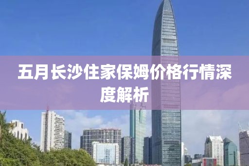 五月長沙住家保姆價格行情深度解析
