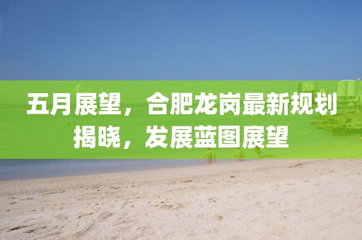 五月展望，合肥龍崗最新規劃揭曉，發展藍圖展望