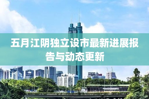 五月江陰獨立設市最新進展報告與動態更新