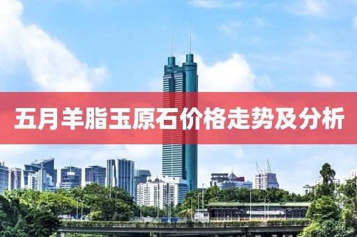 五月羊脂玉原石價格走勢及分析