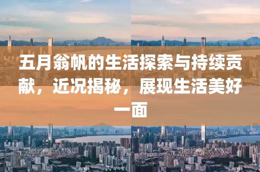 五月翁帆的生活探索與持續貢獻，近況揭秘，展現生活美好一面