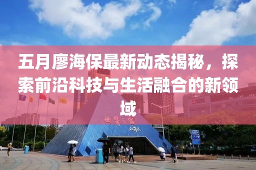 五月廖海保最新動(dòng)態(tài)揭秘，探索前沿科技與生活融合的新領(lǐng)域