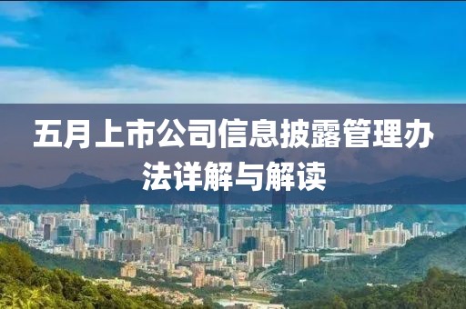 五月上市公司信息披露管理辦法詳解與解讀