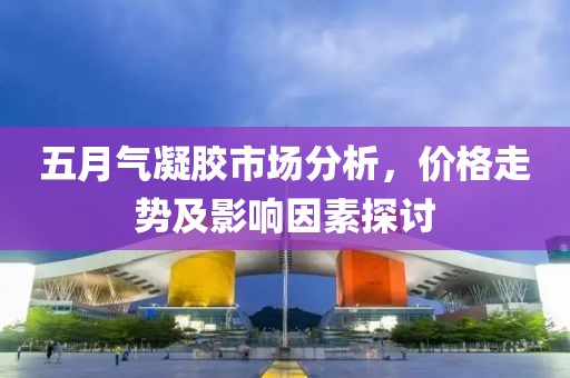 五月氣凝膠市場分析，價格走勢及影響因素探討