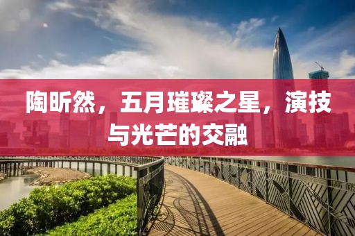 陶昕然，五月璀璨之星，演技與光芒的交融