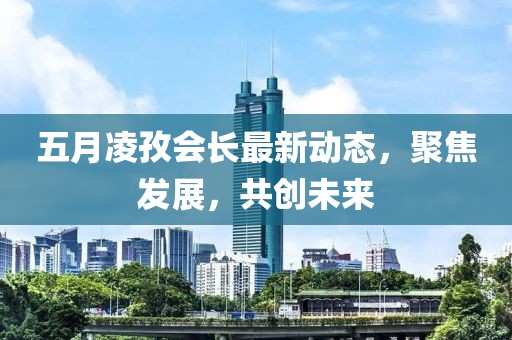 五月凌孜會(huì)長(zhǎng)最新動(dòng)態(tài)，聚焦發(fā)展，共創(chuàng)未來(lái)