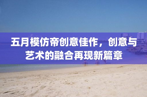 五月模仿帝創(chuàng)意佳作，創(chuàng)意與藝術(shù)的融合再現(xiàn)新篇章