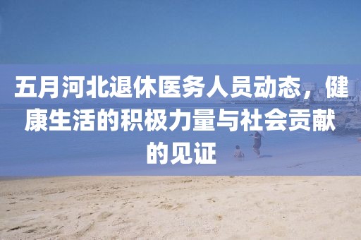五月河北退休醫(yī)務(wù)人員動(dòng)態(tài)，健康生活的積極力量與社會(huì)貢獻(xiàn)的見證