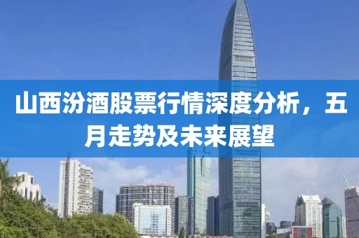 山西汾酒股票行情深度分析，五月走勢及未來展望