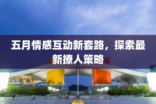 五月情感互動新套路，探索最新撩人策略