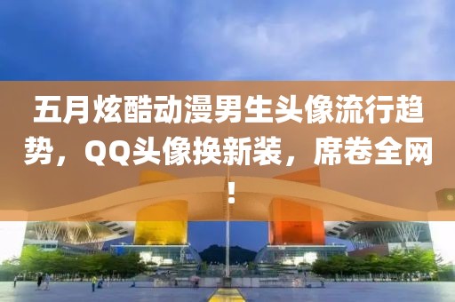 五月炫酷動漫男生頭像流行趨勢，QQ頭像換新裝，席卷全網！