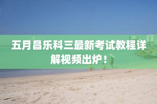 五月昌樂科三最新考試教程詳解視頻出爐！