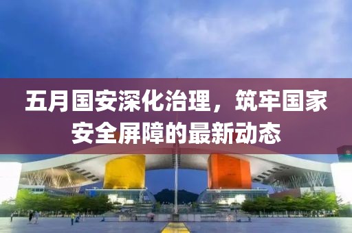 五月國安深化治理，筑牢國家安全屏障的最新動態