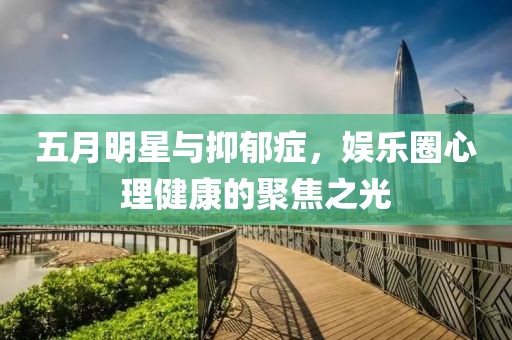 五月明星與抑郁癥，娛樂圈心理健康的聚焦之光