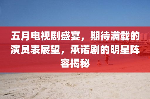 五月電視劇盛宴，期待滿載的演員表展望，承諾劇的明星陣容揭秘
