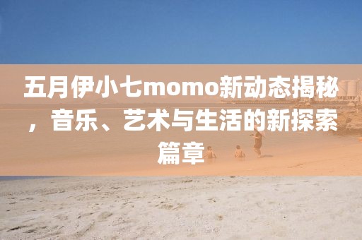 五月伊小七momo新動(dòng)態(tài)揭秘，音樂、藝術(shù)與生活的新探索篇章