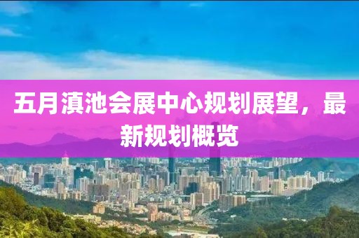 五月滇池會(huì)展中心規(guī)劃展望，最新規(guī)劃概覽