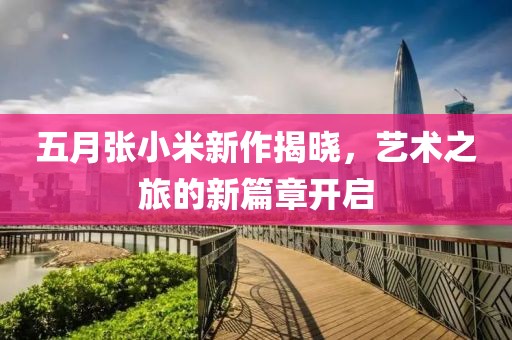五月張小米新作揭曉，藝術(shù)之旅的新篇章開啟